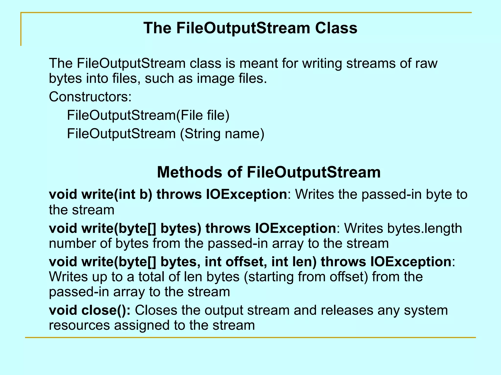 The FileOutputStream Class The FileOutputStream class is meant for writing streams of raw bytes into files, such as image files. Constructors: FileOutputStream(File file) FileOutputStream (String name) Methods of FileOutputStream void write(int b) throws IOException : Writes the passed-in byte to the stream void write(byte[] bytes) throws IOException : Writes bytes.length number of bytes from the passed-in array to the stream void write(byte[] bytes, int offset, int len) throws IOException : Writes up to a total of len bytes (starting from offset) from the passed-in array to the stream void close(): Closes the output stream and releases any system resources assigned to the stream 