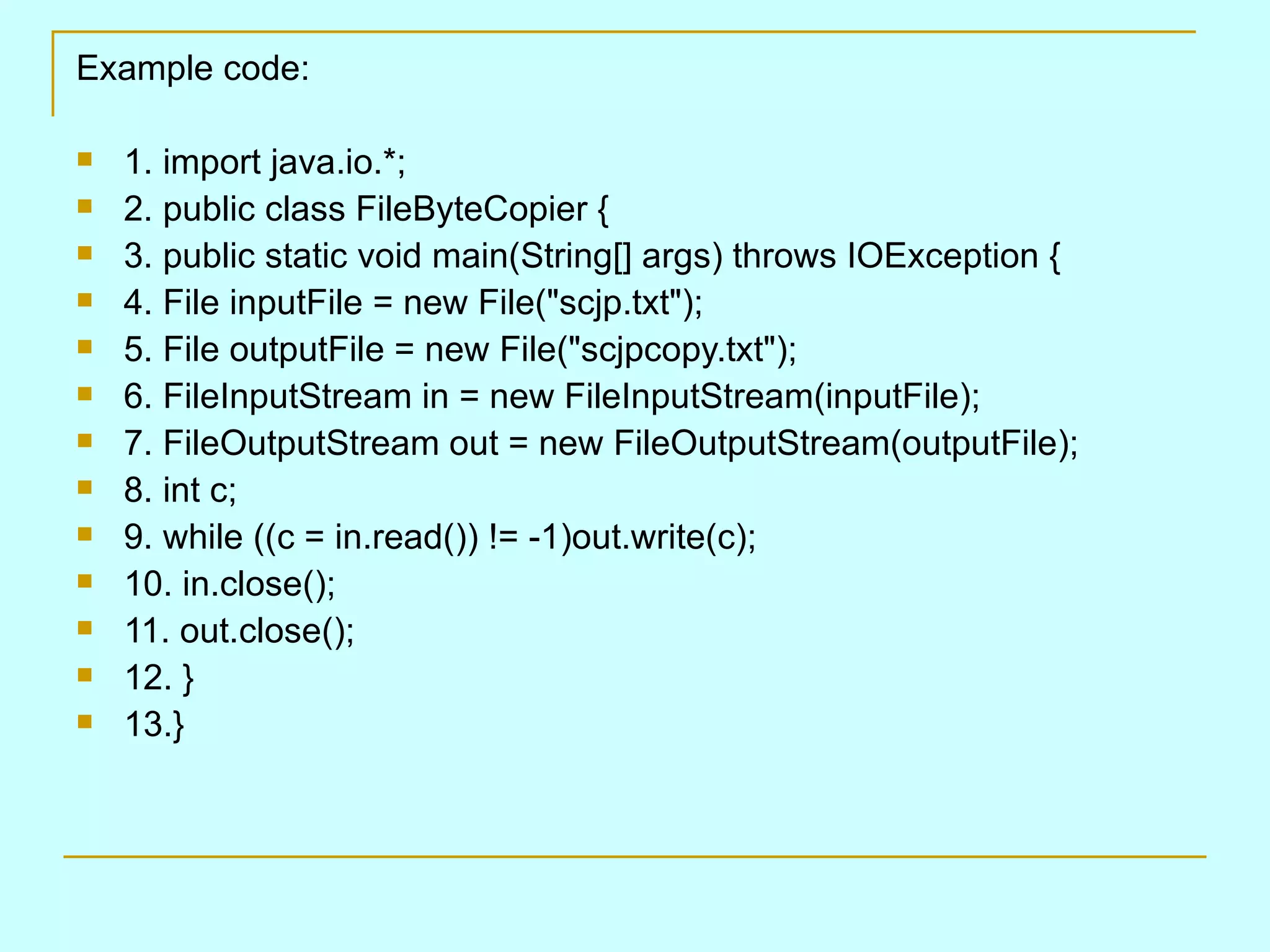 Example code: 1. import java.io.*; 2. public class FileByteCopier { 3. public static void main(String[] args) throws IOException { 4. File inputFile = new File(&quot;scjp.txt&quot;); 5. File outputFile = new File(&quot;scjpcopy.txt&quot;); 6. FileInputStream in = new FileInputStream(inputFile); 7. FileOutputStream out = new FileOutputStream(outputFile); 8. int c; 9. while ((c = in.read()) != -1)out.write(c); 10. in.close(); 11. out.close(); 12. } 13.} 