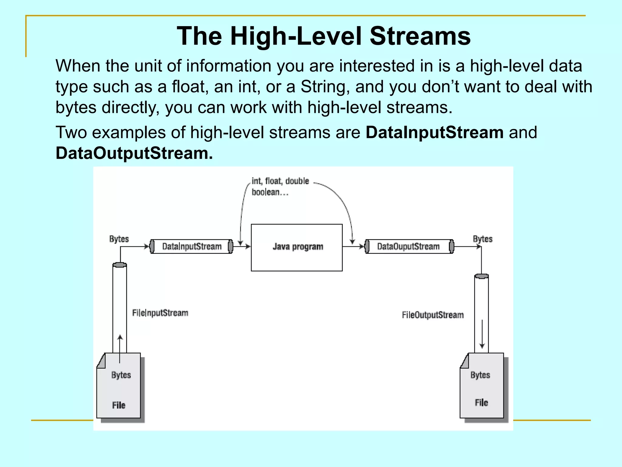 The High-Level Streams When the unit of information you are interested in is a high-level data type such as a float, an int, or a String, and you don’t want to deal with bytes directly, you can work with high-level streams. Two examples of high-level streams are DataInputStream and DataOutputStream. 