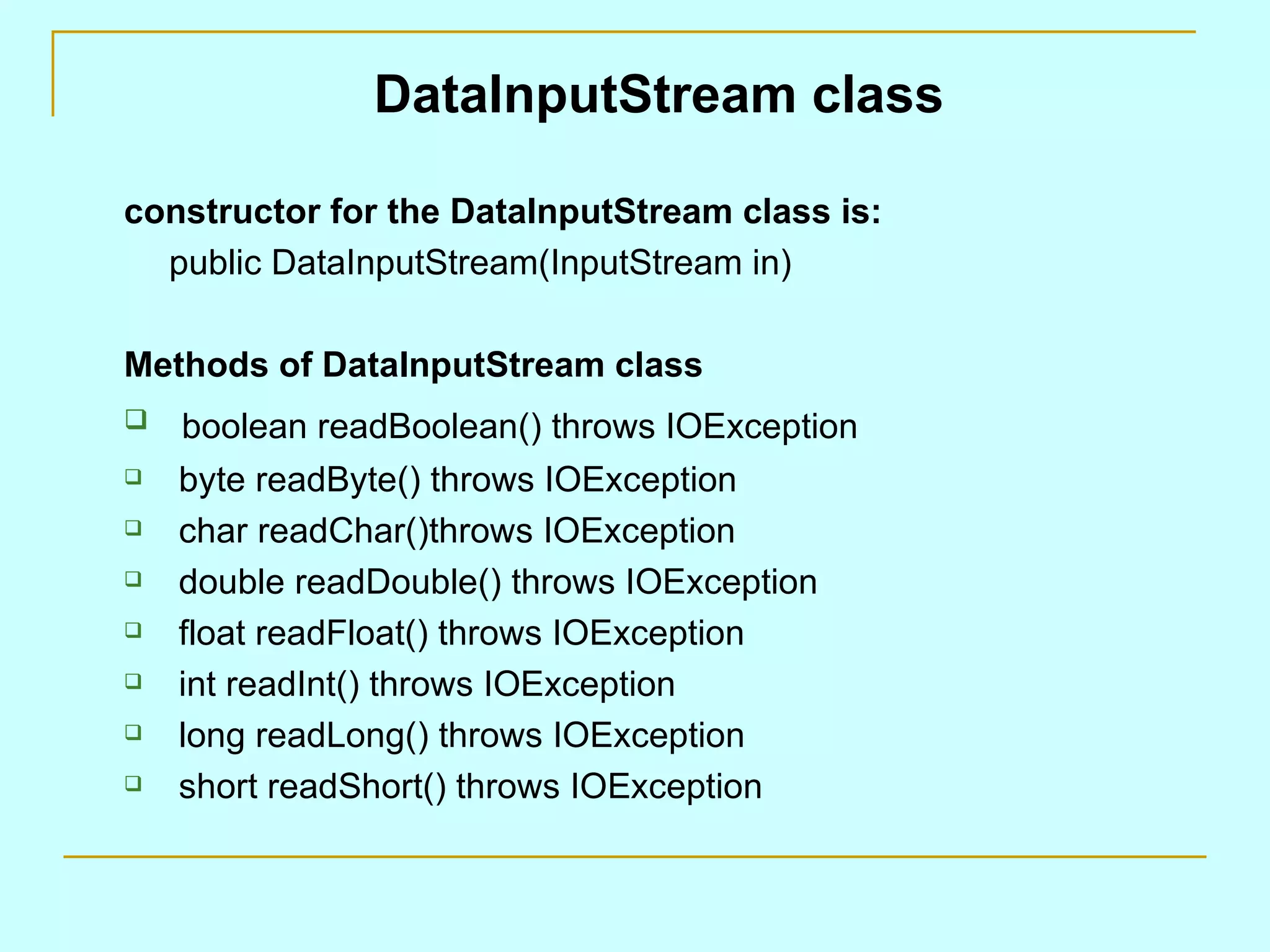DataInputStream class constructor for the DataInputStream class is: public DataInputStream(InputStream in) Methods of DataInputStream class boolean readBoolean() throws IOException byte readByte() throws IOException char readChar()throws IOException double readDouble() throws IOException float readFloat() throws IOException int readInt() throws IOException long readLong() throws IOException short readShort() throws IOException 