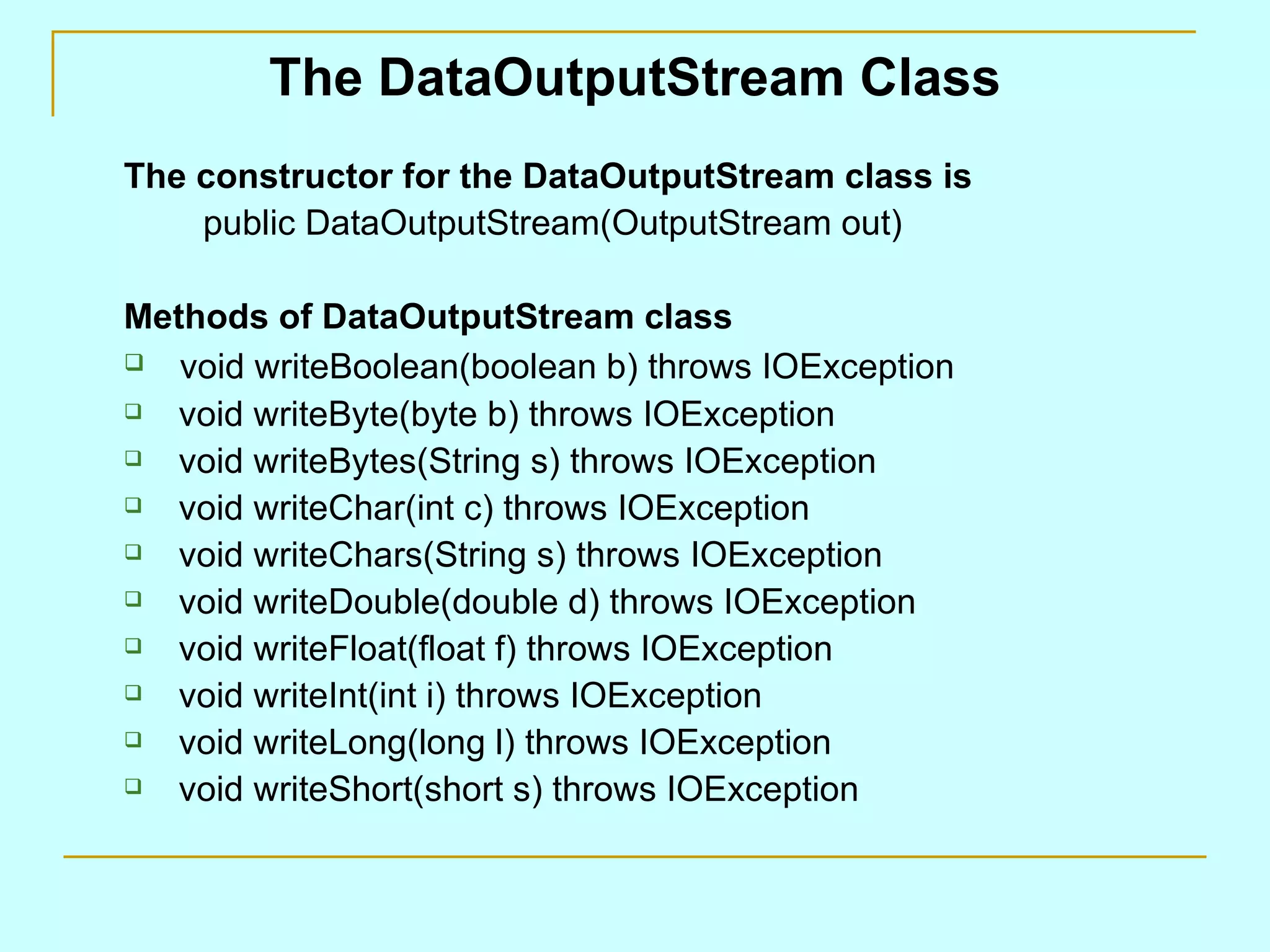 The DataOutputStream Class The constructor for the DataOutputStream class is public DataOutputStream(OutputStream out) Methods of DataOutputStream class void writeBoolean(boolean b) throws IOException void writeByte(byte b) throws IOException void writeBytes(String s) throws IOException void writeChar(int c) throws IOException void writeChars(String s) throws IOException void writeDouble(double d) throws IOException void writeFloat(float f) throws IOException void writeInt(int i) throws IOException void writeLong(long l) throws IOException void writeShort(short s) throws IOException 