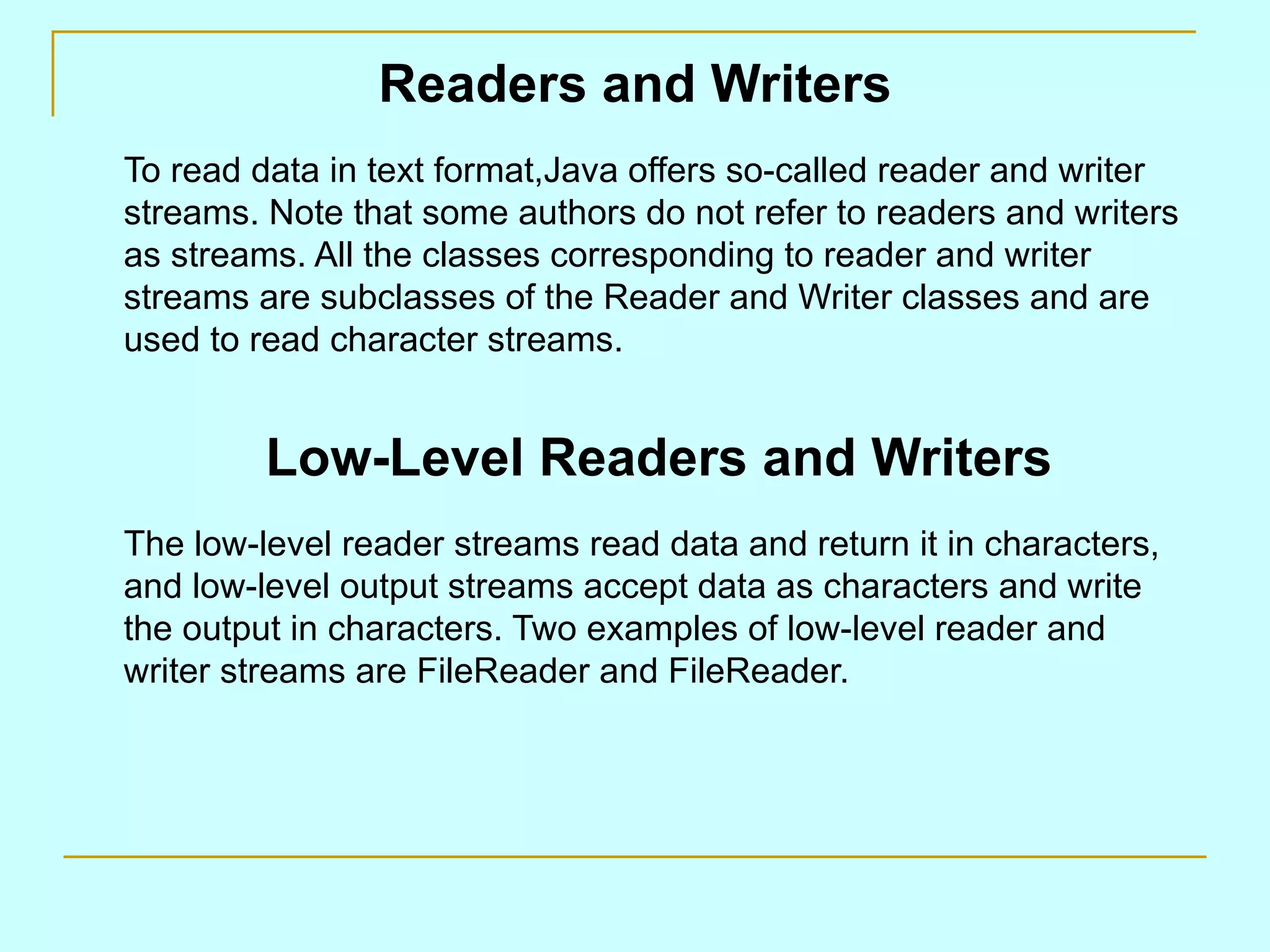 Readers and Writers To read data in text format,Java offers so-called reader and writer streams. Note that some authors do not refer to readers and writers as streams. All the classes corresponding to reader and writer streams are subclasses of the Reader and Writer classes and are used to read character streams. Low-Level Readers and Writers The low-level reader streams read data and return it in characters, and low-level output streams accept data as characters and write the output in characters. Two examples of low-level reader and writer streams are FileReader and FileReader. 