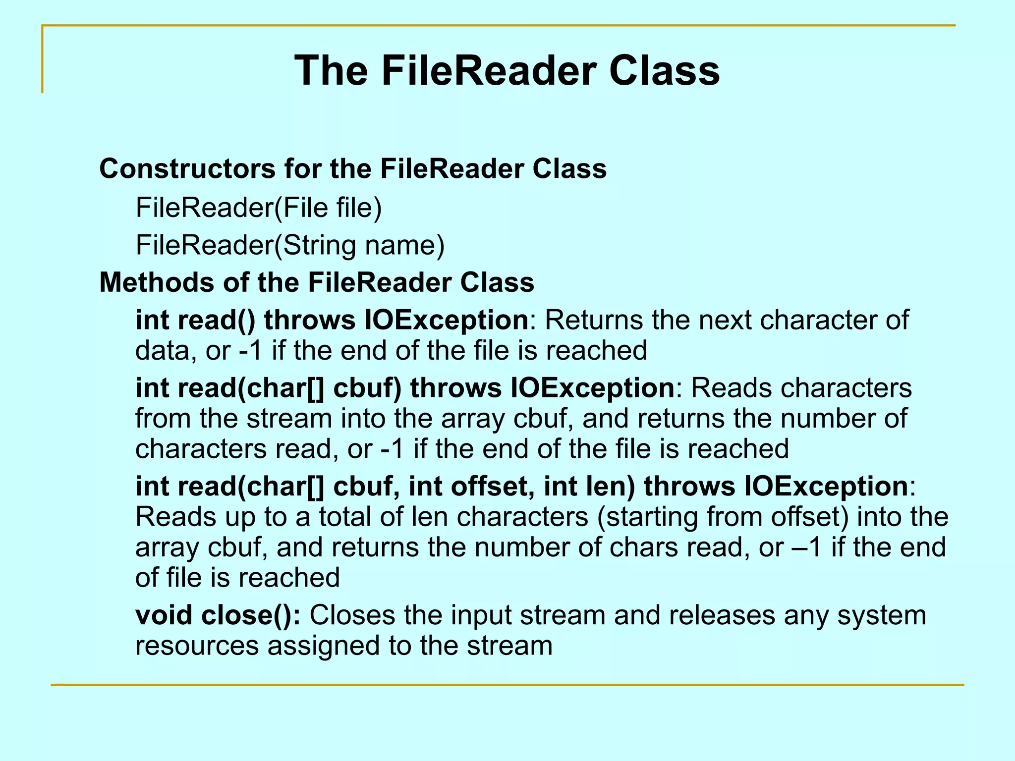 The FileReader Class Constructors for the FileReader Class FileReader(File file) FileReader(String name) Methods of the FileReader Class int read() throws IOException : Returns the next character of data, or -1 if the end of the file is reached int read(char[] cbuf) throws IOException : Reads characters from the stream into the array cbuf, and returns the number of characters read, or -1 if the end of the file is reached int read(char[] cbuf, int offset, int len) throws IOException : Reads up to a total of len characters (starting from offset) into the array cbuf, and returns the number of chars read, or –1 if the end of file is reached void close(): Closes the input stream and releases any system resources assigned to the stream 