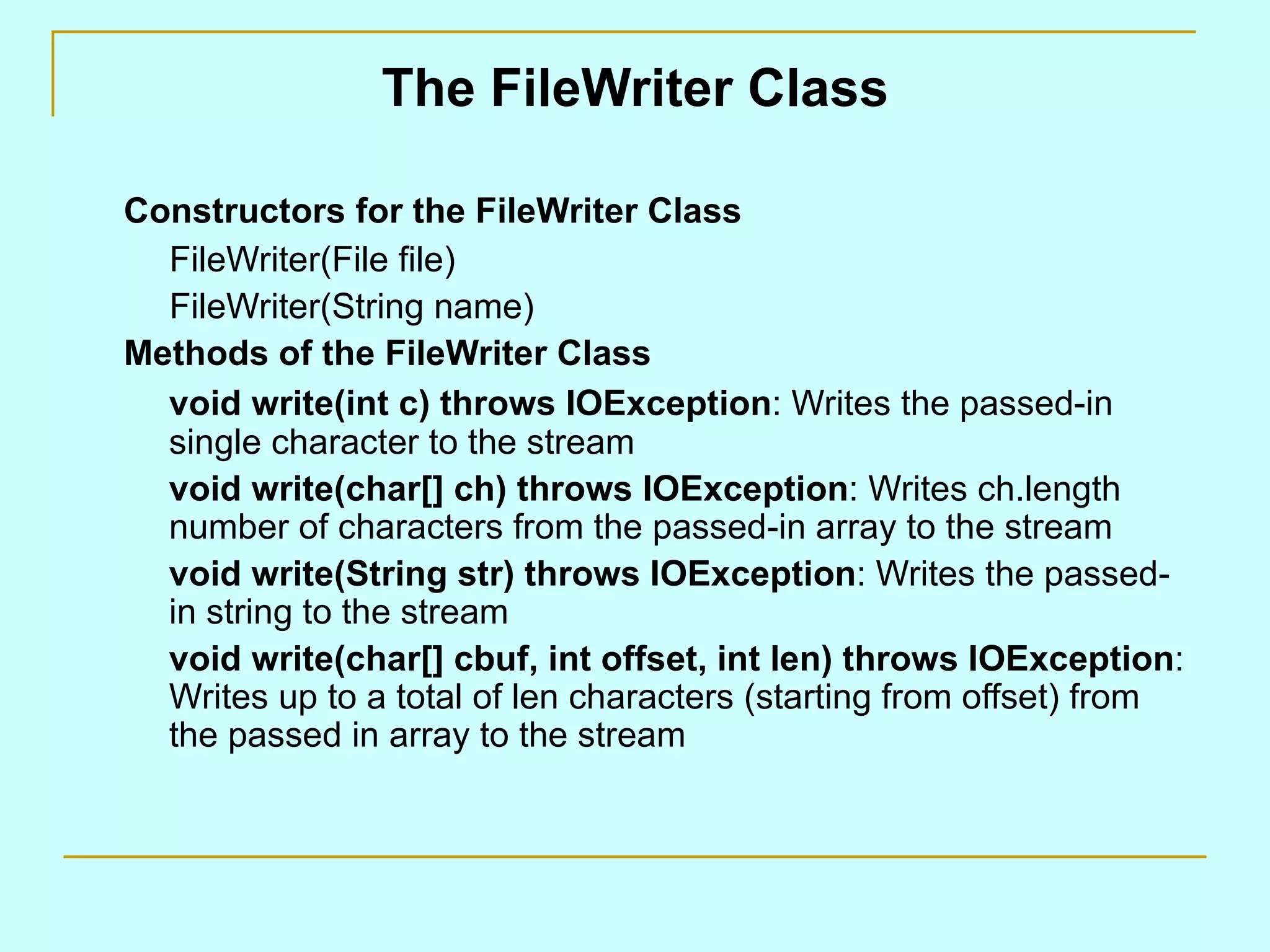 The FileWriter Class Constructors for the FileWriter Class FileWriter(File file) FileWriter(String name) Methods of the FileWriter Class void write(int c) throws IOException : Writes the passed-in single character to the stream void write(char[] ch) throws IOException : Writes ch.length number of characters from the passed-in array to the stream void write(String str) throws IOException : Writes the passed-in string to the stream void write(char[] cbuf, int offset, int len) throws IOException : Writes up to a total of len characters (starting from offset) from the passed in array to the stream 