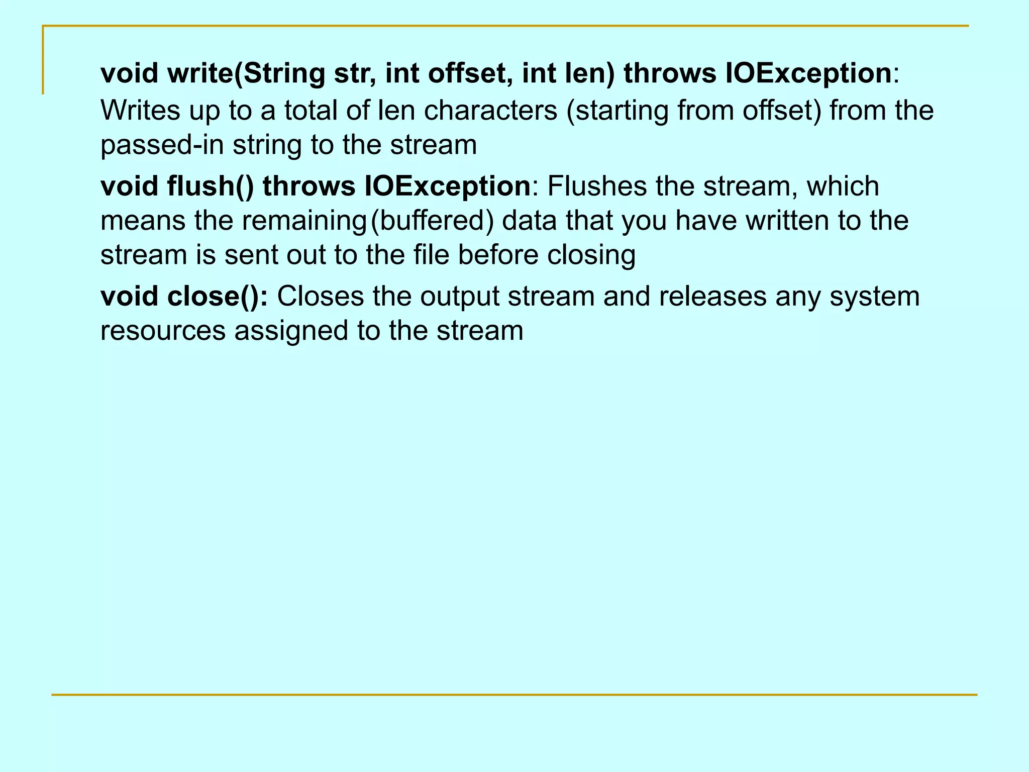 void write(String str, int offset, int len) throws IOException : Writes up to a total of len characters (starting from offset) from the passed-in string to the stream void flush() throws IOException : Flushes the stream, which means the remaining (buffered) data that you have written to the stream is sent out to the file before closing void close(): Closes the output stream and releases any system resources assigned to the stream 