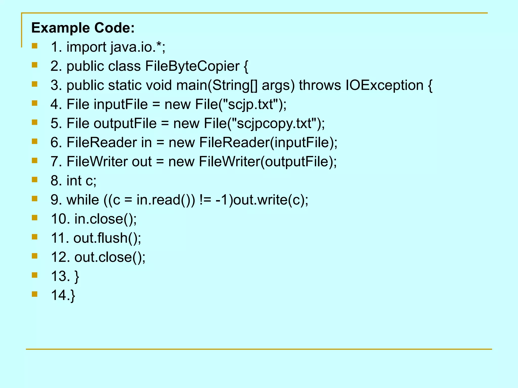 Example Code: 1. import java.io.*; 2. public class FileByteCopier { 3. public static void main(String[] args) throws IOException { 4. File inputFile = new File(&quot;scjp.txt&quot;); 5. File outputFile = new File(&quot;scjpcopy.txt&quot;); 6. FileReader in = new FileReader(inputFile); 7. FileWriter out = new FileWriter(outputFile); 8. int c; 9. while ((c = in.read()) != -1)out.write(c); 10. in.close(); 11. out.flush(); 12. out.close(); 13. } 14.} 