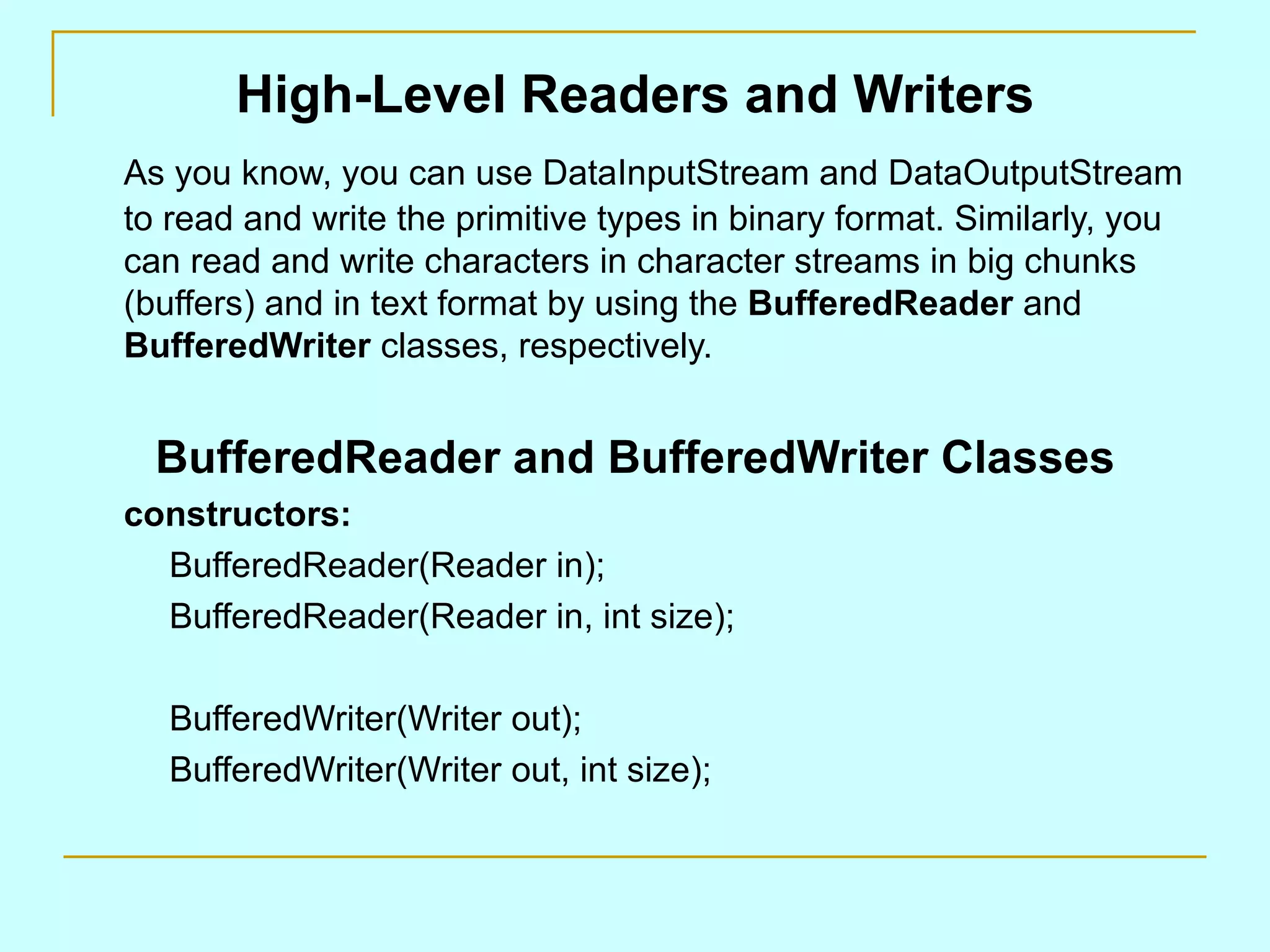 High-Level Readers and Writers As you know, you can use DataInputStream and DataOutputStream to read and write the primitive types in binary format. Similarly, you can read and write characters in character streams in big chunks (buffers) and in text format by using the BufferedReader and BufferedWriter classes, respectively. BufferedReader and BufferedWriter Classes constructors: BufferedReader(Reader in); BufferedReader(Reader in, int size); BufferedWriter(Writer out); BufferedWriter(Writer out, int size); 