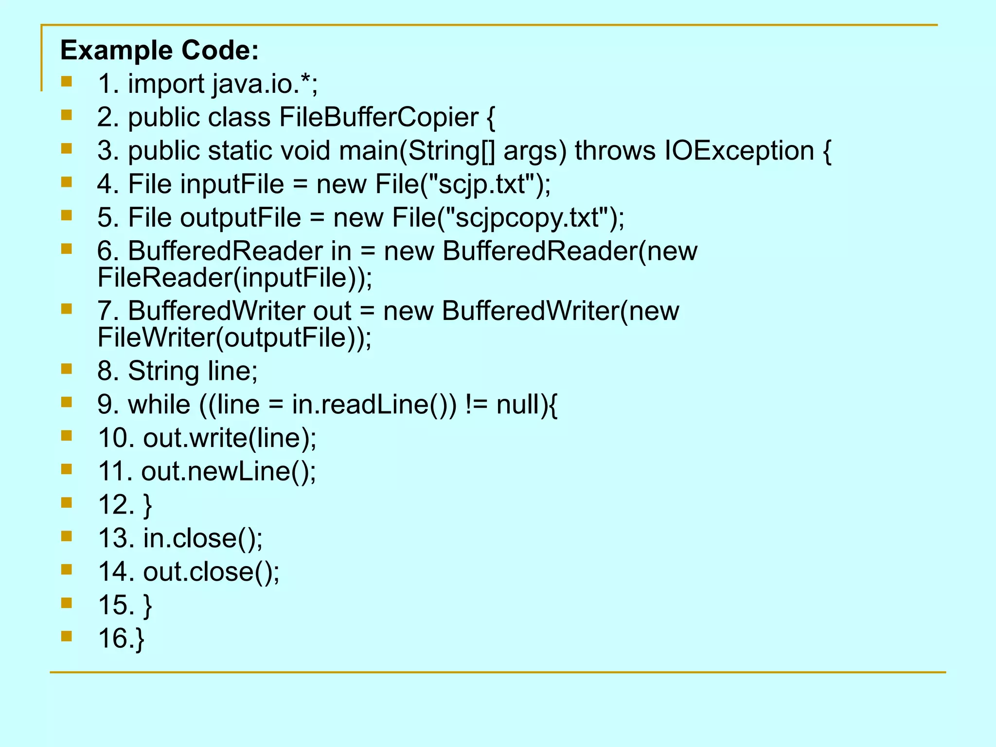 Example Code: 1. import java.io.*; 2. public class FileBufferCopier { 3. public static void main(String[] args) throws IOException { 4. File inputFile = new File(&quot;scjp.txt&quot;); 5. File outputFile = new File(&quot;scjpcopy.txt&quot;); 6. BufferedReader in = new BufferedReader(new FileReader(inputFile)); 7. BufferedWriter out = new BufferedWriter(new FileWriter(outputFile)); 8. String line; 9. while ((line = in.readLine()) != null){ 10. out.write(line); 11. out.newLine(); 12. } 13. in.close(); 14. out.close(); 15. } 16.} 
