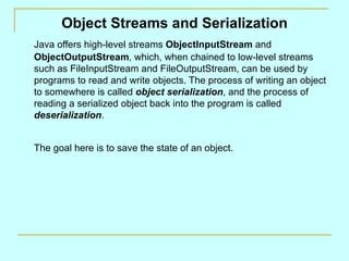 Object Streams and Serialization Java offers high-level streams  ObjectInputStream  and  ObjectOutputStream , which, when chained to low-level streams such as FileInputStream and FileOutputStream, can be used by programs to read and write objects. The process of writing an object to somewhere is called  object serialization , and the process of reading a serialized object back into the program is called  deserialization . The goal here is to save the state of an object. 