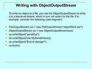 Writing with ObjectOutputStream To write an object to a file, you use the ObjectOutputStream to write it to a low-level stream, which in turn will write it to the file. For example, consider the following code fragment: FileOutputStream out = new FileOutputStream(&quot;objectStore.ser&quot;); ObjectOutputStream os = new ObjectOutputStream(out); os.writeObject(&quot;serialOut&quot;); os.writeObject(new MySerialClass()); os.writeObject(&quot;End of storage!&quot;); os.flush(); 