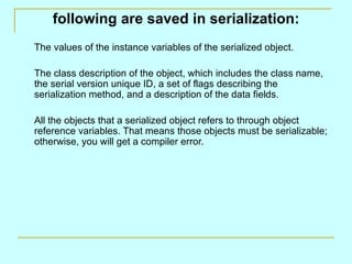 following are saved in serialization: The values of the instance variables of the serialized object. The class description of the object, which includes the class name, the serial version unique ID, a set of flags describing the serialization method, and a description of the data fields. All the objects that a serialized object refers to through object reference variables. That means those objects must be serializable; otherwise, you will get a compiler error. 
