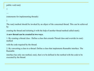 public void run() { .... (statements for implementing threads) } The run() method should be invoked by an object of the concerned thread. This can be achieved by creating the thread and initiating it with the help of another thread method called start(). A new thread can be created in two ways. 1. By creating a thread class : Define a class that extends Thread class and override its run() method with the code required by the thread. 2. By converting a class to a thread :Define a class that implements Runnable interface. The Runnable interface has only one method, run(), that is to be defined in the method with the code to be executed by the thread. 