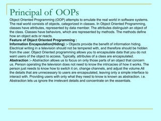 Principal of OOPs Object Oriented Programming (OOP) attempts to emulate the real world in software systems.  The real world consists of objects, categorized in classes. In Object Oriented Programming,  classes have attributes, represented by data member. The attributes distinguish an object of  the class. Classes have behaviors, which are represented by methods. The methods define  how an object acts or reacts. Feature of Object Oriented Programming : Information Encapsulation(Hiding) :-  Objects provide the benefit of information hiding.  Electrical writing in a television should not be tempered with, and therefore should be hidden  from the user. Object Oriented programming allows you to encapsulate data that you do not  want users of the object to access. Typically, attributes of a class are encapsulated. Abstraction :-  Abstraction allows us to focus on only those parts of an object that concern  us. Person operating the television does not need to know the intricacies of how it works. The  person just needs to know how to switch it on, change channels, and adjust the volume.All  the details that are unnecessary to users are encapsulated, leaving only a simple interface to  interact with. Providing users with only what they need to know is known as abstraction. i.e.  Abstraction lets us ignore the irrelevant details and concentrate on the essentials. 