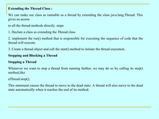 Extending the Thread Class : We can make our class as runnable as a thread by extending the class java.lang.Thread. This gives us access to all the thread methods directly. steps 1. Declare a class as extending the Thread class 2. implement the run() method that is responsible for executing the sequence of code that the thread will execute. 3. Create a thread object and call the start() method to initiate the thread execution. Stopping and Blocking a Thread Stopping a Thread  Whenever we want to stop a thread from running further, we may do so by calling its stop() method,like aThread.stop(); This statement causes the thread to move to the dead state. A thread will also move to the dead state automatically when it reaches the end of its method. 