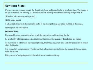 Newborn State When we create a thread object, the thread is in born and is said to be in newborn state. The thread is not yet scheduled for running. At this state we can do only one of the following things with it: Schedule it for running using start() Kill it using stop() If scheduled it moves to the runnable state. If we attempt to use any other method at this stage, an exception will be thrown. Runnable State The runnable state means thread are ready for execution and is waiting for the  the availabilty of the processor. i.e. the thread has joined the queue of threads that are waitng for execution. If all threads have equal priority, then they are given time slots for execution in round robin fashion,i.e., first-come,fisrt-server manner. The thread that relinquishes control joins the queue at the end again waits for its turn. This process of assigning time to threads is known as time-slicing. 