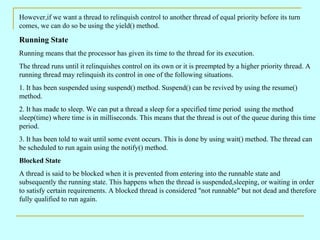 However,if we want a thread to relinquish control to another thread of equal priority before its turn comes, we can do so be using the yield() method. Running State  Running means that the processor has given its time to the thread for its execution. The thread runs until it relinquishes control on its own or it is preempted by a higher priority thread. A running thread may relinquish its control in one of the following situations. 1. It has been suspended using suspend() method. Suspend() can be revived by using the resume() method.  2. It has made to sleep. We can put a thread a sleep for a specified time period  using the method sleep(time) where time is in milliseconds. This means that the thread is out of the queue during this time period. 3. It has been told to wait until some event occurs. This is done by using wait() method. The thread can be scheduled to run again using the notify() method. Blocked State A thread is said to be blocked when it is prevented from entering into the runnable state and subsequently the running state. This happens when the thread is suspended,sleeping, or waiting in order to satisfy certain requirements. A blocked thread is considered &quot;not runnable&quot; but not dead and therefore fully qualified to run again. 