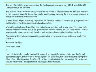 The net effect of this sequencing is that the final account balance is only $10. It should be $20. Data corruption has resulted. The solution to this problem is to synchronize the access to this common data. This can be done in two common ways. First a method can be synchronized by using the synchronized keyword as a modifier in the method declaration. When a thread begins executing a synchronized instance method, it automatically acquires a lock on that object. The lock is automatically relinquished. When the method completes. Only one method may have this lock at any time. Therefore, only one method may execute any of the synchronized instance method for that same object, the JVM automatically causes the second thread to wait until the first thread relinquishes the lock. Another way to synchronize access to common data is via a syncronized statement block. The syntax is : Synchronize(obj) { //statement block } Here, obj is the object to be blocked. If you wish to protect the instance data, you should lock against that object. If you wish to protect against the class data, you should lock the appropriate Class object. One important benefit of Java class libraries is that they are designed to be thread-safe. In other words, multiple threads may access their methods. 