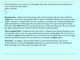 The initialization occurs only once in the applet’s life cycle. To provide any of the behavior we must override the init() method. public void init()  { ----- } Running State :  Applet enters in the running state when the system calls the start() method of  Applet  class. This occurs automatically after the applet is initialized. Starting can also occur if the applet is already in “stopped”(idle) state. For example, we may leave the web page containing the applet temporarily to another page and return back to the page. This again starts applet running. Note that, unlike  init()  method, the start() method may be called more than once. We may override the start() method to create a thread to control a thread to control the applet. Idle or Stopped State:  An applet becomes idle when it is stopped from running. Stopping occurs automatically when we leave the page containing the currently running applet. We can also do so by calling the  stop()  method explicitly.If we use a thread to run the applet, then we must use stop() method to terminate the thread. We can achieve by overriding the  stop()  method. Dead State :  An applet is said to be dead when it is removed from memory. This occurs automatically by invoking the  destroy()  method when we quit the browser. Like Initialization, destroying stage occurs only once in the applets life cycle. 