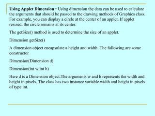 Using Applet Dimension :  Using dimension the data can be used to calculate the arguments that should be passed to the drawing methods of Graphics class. For example, you can display a circle at the center of an applet. If applet resized, the circle remains at its center. The getSize() method is used to determine the size of an applet. Dimension getSize() A dimension object encapsulate a height and width. The following are some constructor Dimension(Dimension d) Dimension(int w,int h) Here d is a Dimension object.The arguments w and h represents the width and height in pixels. The class has two instance variable width and height in pixels of type int. 