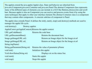The applets extend the java.applet.Applet class. State and behavior are inherited from java.awt.Component,java.awt.Container and java.awt.Panel.The abstract Component class represents many of the different types of elements you can include in a GUI like Buttons,choices,lists and scroll bars. Because applet is also an Component you can receive and process events from it by using the same techniques that apply to other user interface element.The abstract Container class is a component that may contain other components. A concrete subclass of component is Panel. The applet class extends Panel. It defines the init(), start(), stop() and destroy() methods are used to manager the applet life cycle. void destroy() Destroy applets AppletContxt getAppletContext() Returns the applet context URL getCodeBase() Returns the code base URL getDocumentBase() Returns the document base Image getImage(URL url) Returns an Image object for the Image at url Image getImage(URL url, Returns an Image object for the Image at url String imgName) String getParameter(String str) Returns the value of parameter pName void init() Initializes this applet Void showStatus(String str) Displays str on the status line void start() Starts this applet void stop() Stops this applet 