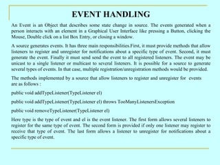 EVENT HANDLING An Event is an Object that describes some state change in source. The events generated when a person interacts with an element in a Graphical User Interface like pressing a Button, clicking the Mouse, Double click on a list Box Entry, or closing a window. A source generates events. It has three main responsibilities.First, it must provide methods that allow listeners to register and unregister for notifications about a specific type of event. Second, it must generate the event. Finally it must send send the event to all registered listeners. The event may be unicast to a single listener or multicast to several listeners. It is possible for a source to generate several types of events. In that case, multiple registration/unregistration methods would be provided. The methods implemented by a source that allow listeners to register and unregister for  events  are as follows : public void addTypeListener(TypeListener el) public void addTypeListener(TypeListener el) throws TooManyListenersException public void removeTypeListener(TypeListener el) Here type is the type of event and el is the event listener. The first form allows several listeners to register for the same type of event. The second form is provided if only one listener may register to receive that type of event. The last form allows a listener to unregister for notifications about a specific type of event. 