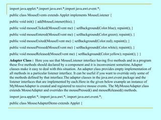 import java.applet.*;import java.awt.*;import java.awt.event.*; public class MouseEvents extends Applet implements MouseListener { public void init() { addMouseListener(this); } public void mouseClicked(MouseEvent me) { setBackground(Color.blue); repaint(); } public void mouseEntered(MouseEvent me) { setBackground(Color.green); repaint(); } public void mouseExited(MouseEvent me) { setBackground(Color.red); repaint(); } public void mousePressed(MouseEvent me) { setBackground(Color.white); repaint(); } public void mouseReleased(MouseEvent me) { setBackground(Color.yellow); repaint(); } } Adapter Class :  Here you see that MouseListener interface having five methods and in a program these five methods should declared by a component and it is inconvenient sometime.Adapter classes make it easy to deal with this situation. An adapter class provides empty implementation of all methods in a particular listener interface. It can be useful if you want to override only some of the methods defined by that interface.The adapter classes in the java.awt.event package and the listener interfaces that are implemented by each.Here in the given below example an instance of MyMouseAdapter is created and registered to receive mouse events. The MyMouseAdapter class extends MouseAdapter and overrides the mousePressed() and mouseReleased() methods.  import java.applet.*; import java.awt.*; import java.awt.event.*; public class MouseAdapterDemo extends Applet { 