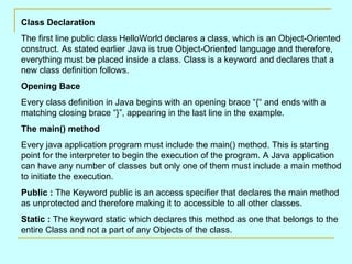 Class Declaration The first line public class HelloWorld declares a class, which is an Object-Oriented construct. As stated earlier Java is true Object-Oriented language and therefore, everything must be placed inside a class. Class is a keyword and declares that a new class definition follows. Opening Bace Every class definition in Java begins with an opening brace “{“ and ends with a matching closing brace “}”, appearing in the last line in the example. The main() method Every java application program must include the main() method. This is starting point for the interpreter to begin the execution of the program. A Java application can have any number of classes but only one of them must include a main method to initiate the execution. Public :  The Keyword public is an access specifier that declares the main method as unprotected and therefore making it to accessible to all other classes. Static :  The keyword static which declares this method as one that belongs to the entire Class and not a part of any Objects of the class.  