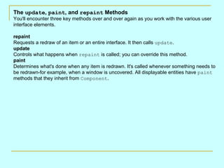 The  update ,  paint , and  repaint  Methods You'll encounter three key methods over and over again as you work with the various user interface elements.  repaint Requests a redraw of an item or an entire interface. It then calls  update .  update Controls what happens when  repaint  is called; you can override this method.  paint Determines what's done when any item is redrawn. It's called whenever something needs to be redrawn-for example, when a window is uncovered. All displayable entities have  paint  methods that they inherit from  Component .  
