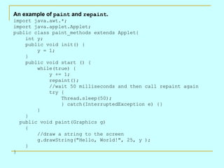 An example of  paint  and  repaint .  import java.awt.*; import java.applet.Applet; public class paint_methods extends Applet{     int y;     public void init() {         y = 1;     }     public void start () {         while(true) {              y += 1;             repaint();              //wait 50 milliseconds and then call repaint again             try {                 Thread.sleep(50);                  } catch(InterruptedException e) {}         }     }   public void paint(Graphics g)     {         //draw a string to the screen         g.drawString(&quot;Hello, World!&quot;, 25, y );     } }   