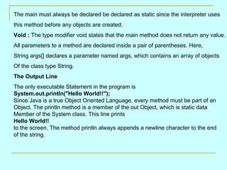 The main must always be declared be declared as static since the interpreter uses  this method before any objects are created. Void :  The type modifier void states that the main method does not return any value. All parameters to a method are declared inside a pair of parentheses. Here,  String args[] declares a parameter named args, which contains an array of objects  Of the class type String. The Output Line The only executable Statement in the program is System.out.println(&quot;Hello World!!&quot;); Since Java is a true Object Oriented Language, every method must be part of an  Object. The println method is a member of the out Object, which is static data  Member of the System class. This line prints Hello World!! to the screen. The method println always appends a newline character to the end  of the string. 