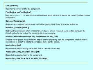 Font, getFont() Returns the current font for the component.  FontMetrics, getFontMetrics() Gets the  FontMetrics , which contains information about the size of text on the current platform, for the component. Color, getForeground() Returns the foreground color-the one that will be used to draw lines, fill shapes, and so on.  Graphics, paint(Graphics g) Redraws the component when it needs to be redrawn. Unless you want some custom behavior, the default method ensures that the component is drawn properly.  boolean, prepareImage(Image img, ImageObserver img_obs) Enables you to get an image ready for display prior to displaying it on the component. Another version enables you to specify a size for the image so that it can be scaled.  repaint(long time) Repaints this component by a specified time or cancels the request. repaint(int x, int y, int width, int height) Repaints the specified part of the component.  repaint(long time, int x, int y, int width, int height) 