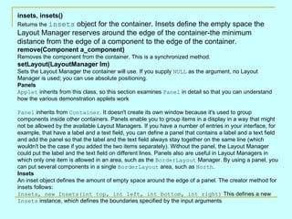 insets, insets() Returns the  insets  object for the container. Insets define the empty space the Layout Manager reserves around the edge of the container-the minimum distance from the edge of a component to the edge of the container.  remove(Component a_component) Removes the component from the container. This is a synchronized method.  setLayout(LayoutManager lm) Sets the Layout Manager the container will use. If you supply  NULL  as the argument, no Layout Manager is used; you can use absolute positioning.  Panels Applet  inherits from this class, so this section examines  Panel  in detail so that you can understand how the various demonstration applets work Panel  inherits from  Container . It doesn't create its own window because it's used to group components inside other containers. Panels enable you to group items in a display in a way that might not be allowed by the available Layout Managers. If you have a number of entries in your interface, for example, that have a label and a text field, you can define a panel that contains a label and a text field and add the panel so that the label and the text field always stay together on the same line (which wouldn't be the case if you added the two items separately). Without the panel, the Layout Manager could put the label and the text field on different lines. Panels also are useful in Layout Managers in which only one item is allowed in an area, such as the  BorderLayout  Manager. By using a panel, you can put several components in a single  BorderLayout  area, such as  North . Insets An inset object defines the amount of empty space around the edge of a panel. The creator method for insets follows:  Insets, new Insets(int top, int left, int bottom, int right)  This defines a new  Insets  instance, which defines the boundaries specified by the input arguments 