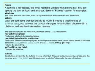 Frame A  frame  is a full-fledged, top-level, resizable window with a menu bar. You can specify the title, an icon, and a cursor. See the &quot;Frames&quot; section for examples.  Windows This class isn't used very often, but it's a top-level window without borders and a menu bar.  Labels Labels  are text items that don't really do much. By using a label instead of  drawString , you can use the Layout Managers to control text placement in a platform- and monitor-independent manner.  The label creators and the most useful methods for the  Label  class follow:  new Label(String label) Produces a label with the specified string.  new Label(String label,int positioning) Produces a label with the string aligned according to the second value, which should be one of the three constants  Label.CENTER ,  Label.LEFT , or  Label.RIGHT .  String, getText() Returns the label string.  setText(String new_label) Changes the label text Buttons Java buttons are just like the buttons in every other GUI. They are text surrounded by a shape, and they generate an  ACTION_EVENT  event-the argument is a button's label-after the user clicks them 