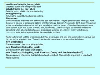 new Button(String the_button_label) Creates a button with the specified label.  setLabel(String the_new_label) Sets the button label to the specified string.  String getLabel() Returns the current button label as a string.  Checkboxes Checkboxes  are text items with a checkable icon next to them. They're generally used when you want the user to be able to set several options prior to making a decision. You usually don't do anything when a checkbox is checked or unchecked, you usually just read the values of the checkboxes when some other control, such as a button or menu item, is activated. Just in case you do want the code to do something when a box's state changes, checkboxes generate an  ACTION_EVENT  with the new  Checkbox  state as the argument after the user clicks on them. Radio buttons look just like checkboxes, but they are grouped and only one radio button in a group can be checked at any given time. The next section discusses how to implement radio buttons. new Checkbox() Creates a new checkbox with no label. new Checkbox(String the_label) Creates a new checkbox with a label.  new Checkbox(String the_label, CheckboxGroup null, boolean checked?) Creates a new checkbox that is labeled and checked. The middle argument is used with radio buttons.  
