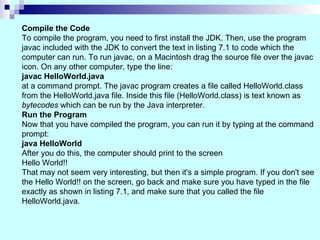 Compile the Code To compile the program, you need to first install the JDK. Then, use the program  javac included with the JDK to convert the text in listing 7.1 to code which the  computer can run. To run javac, on a Macintosh drag the source file over the javac  icon. On any other computer, type the line: javac HelloWorld.java  at a command prompt. The javac program creates a file called HelloWorld.class  from the HelloWorld.java file. Inside this file (HelloWorld.class) is text known as  bytecodes  which can be run by the Java interpreter.  Run the Program Now that you have compiled the program, you can run it by typing at the command prompt: java HelloWorld   After you do this, the computer should print to the screen Hello World!! That may not seem very interesting, but then it's a simple program. If you don't see the Hello World!! on the screen, go back and make sure you have typed in the file exactly as shown in listing 7.1, and make sure that you called the file HelloWorld.java. 