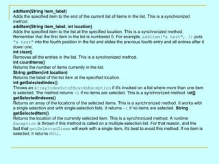 addItem(String item_label) Adds the specified item to the end of the current list of items in the list. This is a synchronized method.  addItem(String item_label, int location) Adds the specified item to the list at the specified location. This is a synchronized method. Remember that the first item in the list is numbered 0. For example,  addItem(&quot;a test&quot;, 3)  puts  &quot;a test&quot;  into the fourth position in the list and slides the previous fourth entry and all entries after it down one.  int clear() Removes all the entries in the list. This is a synchronized method.  int countItems() Returns the number of items currently in the list.  String getItem(int location) Returns the label of the list item at the specified location.  int getSelectedIndex() Throws an  ArrayIndexOutofBoundsException  if it's invoked on a list where more than one item is selected. The method returns  -1  if no items are selected. This is a synchronized method.  int[] getSelectedIndexes() Returns an array of the locations of the selected items. This is a synchronized method. It works with a single selection and with single-selection lists. It returns  -1  if no items are selected.  String getSelectedItem() Returns the location of the currently selected item. This is a synchronized method. A runtime  Exception  is thrown if this method is called on a multiple-selection list. For that reason, and the fact that  getSelectedItems  will work with a single item, it's best to avoid this method. If no item is selected, it returns  NULL .  