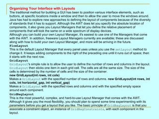 Organizing Your Interface with Layouts The traditional method for building a GUI has been to position various interface elements, such as buttons, at specific locations inside a window and then to allow the user to move the windows around. Java has had to explore new approaches to defining the layout of components because of the diversity of standards that it has to support. Although the AWT does let you specify the absolute location of components, it also gives you Layout Managers that let you define the relative placement of components that will look the same on a wide spectrum of display devices.  Although you can build your own Layout Manager, it's easiest to use one of the Managers that come with the AWT. In addition, freeware Layout Managers currently are available; these are discussed along with how to build your own Layout Manager, and more will be arriving in the future.  FlowLayout   This is the default Layout Manager that every panel uses unless you use the  setLayout  method to change it. It keeps adding components to the right of the preceding one until it runs out of space; then it starts with the next row. GridLayout   GridLayout 's simple rule is to allow the user to define the number of rows and columns in the layout.  GridLayout  then sticks one item in each grid cell. The cells are all the same size. The size of the cells is determined by the number of cells and the size of the container. new GridLayout(int rows, int cols) Makes a  GridLayout  with the specified number of rows and columns.  new GridLayout(int rows, int cols, int horizontal_gap, int vertical_gap) Makes a  GridLayout  with the specified rows and columns and with the specified empty space around each component.  GridBagLayout   This is the most powerful, complex, and hard-to-use Layout Manager that comes with the AWT. Although it gives you the most flexibility, you should plan to spend some time experimenting with its parameters before you get a layout that you like. The basic principle of  GridBagLayout  is that you associate a constraint object, an instance of  GridBagConstraints , with each component in the layout.  
