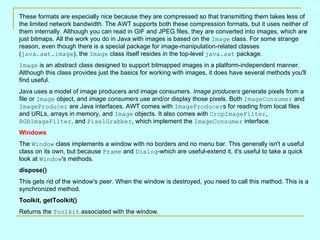 These formats are especially nice because they are compressed so that transmitting them takes less of the limited network bandwidth. The AWT supports both these compression formats, but it uses neither of them internally. Although you can read in GIF and JPEG files, they are converted into images, which are just bitmaps. All the work you do in Java with images is based on the  Image  class. For some strange reason, even though there is a special package for image-manipulation-related classes ( java.awt.image ), the  Image  class itself resides in the top-level  java.awt  package.  Image  is an abstract class designed to support bitmapped images in a platform-independent manner. Although this class provides just the basics for working with images, it does have several methods you'll find useful.  Java uses a model of image producers and image consumers.  Image producers  generate pixels from a file or  Image  object, and  image consumers  use and/or display those pixels. Both  ImageConsumer  and  ImageProducer  are Java interfaces. AWT comes with  ImageProducer s for reading from local files and URLs, arrays in memory, and  Image  objects. It also comes with  CropImageFilter ,  RGBImageFilter , and  PixelGrabber , which implement the  ImageConsumer  interface.  Windows   The  Window  class implements a window with no borders and no menu bar. This generally isn't a useful class on its own, but because  Frame  and  Dialog -which are useful-extend it, it's useful to take a quick look at  Window 's methods.  dispose() This gets rid of the window's peer. When the window is destroyed, you need to call this method. This is a synchronized method.  Toolkit, getToolkit() Returns the  Toolkit  associated with the window.  