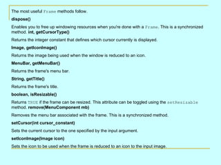 The most useful  Frame  methods follow.  dispose() Enables you to free up windowing resources when you're done with a  Frame . This is a synchronized method.  int, getCursorType() Returns the integer constant that defines which cursor currently is displayed. Image, getIconImage() Returns the image being used when the window is reduced to an icon.  MenuBar, getMenuBar() Returns the frame's menu bar.  String, getTitle() Returns the frame's title.  boolean, isResizable() Returns  TRUE  if the frame can be resized. This attribute can be toggled using the  setResizable  method.  remove(MenuComponent mb) Removes the menu bar associated with the frame. This is a synchronized method.  setCursor(int cursor_constant) Sets the current cursor to the one specified by the input argument.  setIconImage(Image icon) Sets the icon to be used when the frame is reduced to an icon to the input image.  