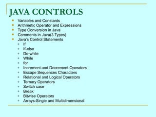JAVA CONTROLS Variables and Constants Arithmetic Operator and Expressions Type Conversion in Java Comments in Java(3 Types) Java’s Control Statements If If-else Do-while While for Increment and Decrement Operators Escape Sequences Characters Relational and Logical Operators Ternary Operators Switch case Break Bitwise Operators Arrays-Single and Multidimensional 