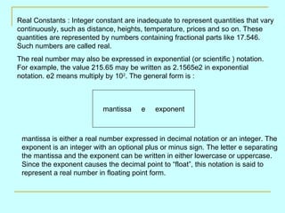 Real Constants : Integer constant are inadequate to represent quantities that vary continuously, such as distance, heights, temperature, prices and so on. These quantities are represented by numbers containing fractional parts like 17.546. Such numbers are called real. The real number may also be expressed in exponential (or scientific ) notation. For example, the value 215.65 may be written as 2.1565e2 in exponential notation. e2 means multiply by 10 2 . The general form is : mantissa  e  exponent mantissa is either a real number expressed in decimal notation or an integer. The exponent is an integer with an optional plus or minus sign. The letter e separating the mantissa and the exponent can be written in either lowercase or uppercase. Since the exponent causes the decimal point to “float”, this notation is said to represent a real number in floating point form. 