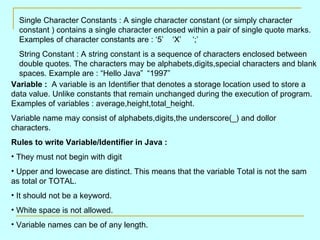 Single Character Constants : A single character constant (or simply character constant ) contains a single character enclosed within a pair of single quote marks. Examples of character constants are : ‘5’  ‘X’  ‘;’ String Constant : A string constant is a sequence of characters enclosed between double quotes. The characters may be alphabets,digits,special characters and blank spaces. Example are : “Hello Java” “1997” Variable :  A variable is an Identifier that denotes a storage location used to store a data value. Unlike constants that remain unchanged during the execution of program. Examples of variables : average,height,total_height. Variable name may consist of alphabets,digits,the underscore(_) and dollor characters. Rules to write Variable/Identifier in Java : They must not begin with digit Upper and lowecase are distinct. This means that the variable Total is not the sam  as total or TOTAL. It should not be a keyword. White space is not allowed. Variable names can be of any length. 