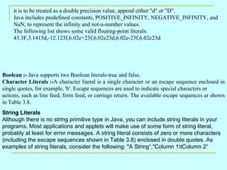 it is to be treated as a double precision value, append either &quot;d&quot; or &quot;D&quot;.  Java includes predefined constants, POSITIVE_INFINITY, NEGATIVE_INFINITY, and NaN, to represent the infinity and not-a-number values.  The following list shows some valid floating-point literals:  43.3F,3.1415d,-12.123f,6.02e+23f,6.02e23d,6.02e-23f,6.02e23d Boolean :-  Java supports two Boolean literals-true and false.  Character Literals :- A character literal is a single character or an escape sequence enclosed in single quotes, for example, 'b'. Escape sequences are used to indicate special characters or actions, such as line feed, form feed, or carriage return. The available escape sequences ar shown in Table 3.8.  String Literals Although there is no string primitive type in Java, you can include string literals in your programs. Most applications and applets will make use of some form of string literal, probably at least for error messages. A string literal consists of zero or more characters (including the escape sequences shown in Table 3.8) enclosed in double quotes. As examples of string literals, consider the following: &quot;A String“,&quot;Column 1\tColumn 2” 