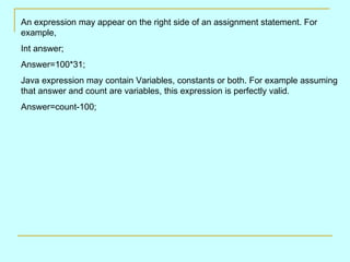 An expression may appear on the right side of an assignment statement. For example, Int answer; Answer=100*31; Java expression may contain Variables, constants or both. For example assuming that answer and count are variables, this expression is perfectly valid. Answer=count-100; 