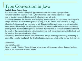 Type Conversion in Java Implicit Type Conversions Java performs a number of implicit type conversions when evaluating expressions. For unary operators (such as ++ or --), the situation is very simple: operands of type  byte or short are converted to int, and all other types are left as-is. For binary operators, the situation is only slightly more complex. For operations involving only  integer operands, if either of the operands is long, then the other is also converted to long;  otherwise, both operands are converted to int. The result of the expression is an int, unless the  value produced is so large that a long is required. For operations involving at least one floating  point operand, if either of the operands is double, then the other is also converted to double and  the result of the expression is also a double; otherwise, both operands are converted to float, and  the result of the expression is also a float.  Fortunately, implicit conversions take place almost always without your wanting or needing to  know. The compiler handles all the details of adding bytes and ints together so you don't have to. short Width; long Length, Area; Area = Length * Width;// In the division below, Area will be converted to a double,// and the  result of the calculation will be a double. 