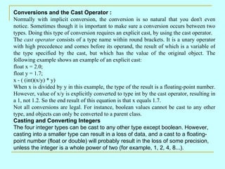 Conversions and the Cast Operator : Normally with implicit conversion, the conversion is so natural that you don't even notice. Sometimes though it is important to make sure a conversion occurs between two types. Doing this type of conversion requires an explicit cast, by using the cast operator. The  cast operator  consists of a type name within round brackets. It is a unary operator with high precedence and comes before its operand, the result of which is a variable of the type specified by the cast, but which has the value of the original object. The following example shows an example of an explicit cast: float x = 2.0; float y = 1.7; x - ( (int)(x/y) * y)  When x is divided by y in this example, the type of the result is a floating-point number. However, value of x/y is explicitly converted to type int by the cast operator, resulting in a 1, not 1.2. So the end result of this equation is that x equals 1.7. Not all conversions are legal. For instance, boolean values cannot be cast to any other type, and objects can only be converted to a parent class. Casting and Converting Integers The four integer types can be cast to any other type except boolean. However, casting into a smaller type can result in a loss of data, and a cast to a floating-point number (float or double) will probably result in the loss of some precision, unless the integer is a whole power of two (for example, 1, 2, 4, 8...). 