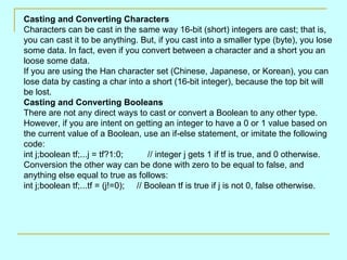 Casting and Converting Characters Characters can be cast in the same way 16-bit (short) integers are cast; that is, you can cast it to be anything. But, if you cast into a smaller type (byte), you lose some data. In fact, even if you convert between a character and a short you an loose some data. If you are using the Han character set (Chinese, Japanese, or Korean), you can lose data by casting a char into a short (16-bit integer), because the top bit will be lost. Casting and Converting Booleans There are not any direct ways to cast or convert a Boolean to any other type. However, if you are intent on getting an integer to have a 0 or 1 value based on the current value of a Boolean, use an if-else statement, or imitate the following code: int j;boolean tf;...j = tf?1:0;  // integer j gets 1 if tf is true, and 0 otherwise. Conversion the other way can be done with zero to be equal to false, and anything else equal to true as follows: int j;boolean tf;...tf = (j!=0);  // Boolean tf is true if j is not 0, false otherwise.  