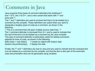 Comments in Java Java supports three types of comment delimiters-the traditional /*  and */ of C, the // of C++, and a new variant that starts with /** and  ends with */.  The /* and */ delimiters are used to enclose text that is to be treated as a  comment by the compiler. These delimiters are useful when you want to  designate a lengthy piece of code as a comment, as shown in the  following:  /* This is a comment that will span multiple source code lines. */  The // comment delimiter is borrowed from C++ and is used to indicate that  the rest of the line is to be treated as a comment by the Java compiler.  This type of comment delimiter is particularly useful for adding comments  adjacent to lines of code, as shown in the following:  Date today = new Date();      // create an object with today's date System.out.println(today);    // display the date  Finally, the /** and */ delimiters are new to Java and are used to indicate that the enclosed text  is to be treated as a comment by the compiler, but that the text is also part of the automatic  class documentation that can be generated using JavaDoc  
