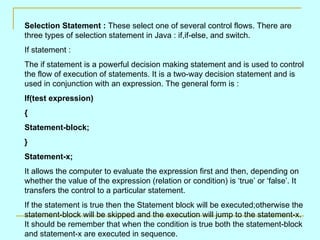 Selection Statement :  These select one of several control flows. There are three types of selection statement in Java : if,if-else, and switch. If statement : The if statement is a powerful decision making statement and is used to control the flow of execution of statements. It is a two-way decision statement and is used in conjunction with an expression. The general form is : If(test expression) { Statement-block; } Statement-x; It allows the computer to evaluate the expression first and then, depending on whether the value of the expression (relation or condition) is ‘true’ or ‘false’. It transfers the control to a particular statement. If the statement is true then the Statement block will be executed;otherwise the statement-block will be skipped and the execution will jump to the statement-x. It should be remember that when the condition is true both the statement-block and statement-x are executed in sequence. 