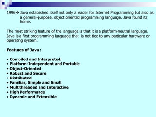 1996   Java established itself not only a leader for Internet Programming but also as a general-purpose, object oriented programming language. Java found its home. The most striking feature of the language is that it is a platform-neutral language. Java is a first programming language that  is not tied to any particular hardware or operating system. Features of Java : Compiled and Interpreted. Platform-Independent and Portable Object-Oriented Robust and Secure Distributed Familiar, Simple and Small Multithreaded and Interactive High Performance Dynamic and Extensible 